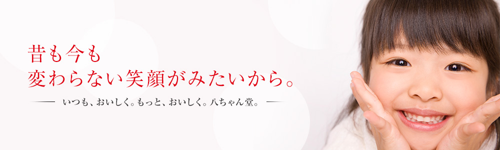 昔も今も変わらない笑顔がみたいから。ーいつも、おいしく。もっと、おいしく。八ちゃん堂。ー